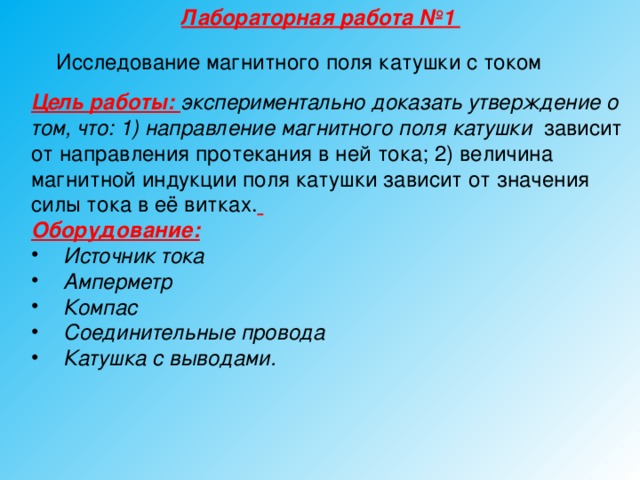 Лабораторная работа №1 Исследование магнитного поля катушки с током Цель работы: экспериментально доказать утверждение о том, что: 1) направление магнитного поля катушки зависит от направления протекания в ней тока;  2) величина магнитной индукции поля катушки зависит от значения силы тока в её витках.  Оборудование:  Источник тока Амперметр Компас Соединительные провода Катушка с выводами.   