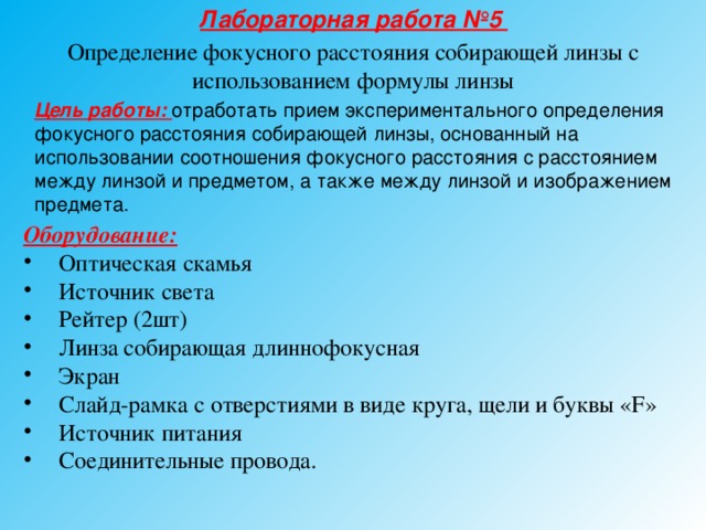 Лабораторная работа №5 Определение фокусного расстояния собирающей линзы с использованием формулы линзы Цель работы: отработать прием экспериментального определения фокусного расстояния собирающей линзы, основанный на использовании соотношения фокусного расстояния с расстоянием между линзой и предметом, а также между линзой и изображением предмета. Оборудование:  Оптическая скамья Источник света Рейтер (2шт) Линза собирающая длиннофокусная Экран Слайд-рамка с отверстиями в виде круга, щели и буквы «F» Источник питания Соединительные провода. 
