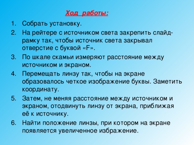 Ход работы:  Собрать установку. На рейтере с источником света закрепить слайд-рамку так, чтобы источник света закрывал отверстие с буквой «F». По шкале скамьи измеряют расстояние между источником и экраном. Перемещать линзу так, чтобы на экране образовалось четкое изображение буквы. Заметить координату. Затем, не меняя расстояние между источником и экраном, отодвинуть линзу от экрана, приближая её к источнику. Найти положение линзы, при котором на экране появляется увеличенное избражение. 
