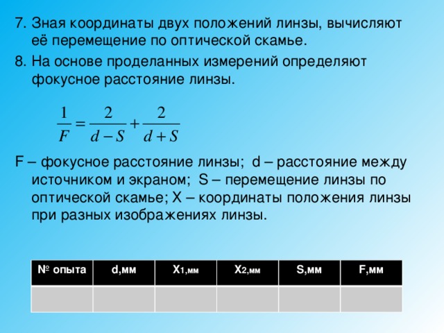 7. Зная координаты двух положений линзы, вычисляют её перемещение по оптической скамье. 8. На основе проделанных измерений определяют фокусное расстояние линзы. F – фокусное расстояние линзы; d – расстояние между источником и экраном; S – перемещение линзы по оптической скамье; Х – координаты положения линзы при разных изображениях линзы. № опыта d,мм X 1,мм X 2,мм S,мм F,мм 