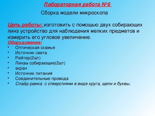 Лабораторная работа №6 Сборка модели микроскопа Цель работы: изготовить с помощью двух собирающих линз устройство для наблюдения мелких предметов и измерить его угловое увеличение. Оборудование:  Оптическая скамья Источник света Рейтер(2шт) Линзы собирающие(2шт) экран Источник питания Соединительные провода Слайд-рамка с отверстиями в виде круга, щели и буквы.  