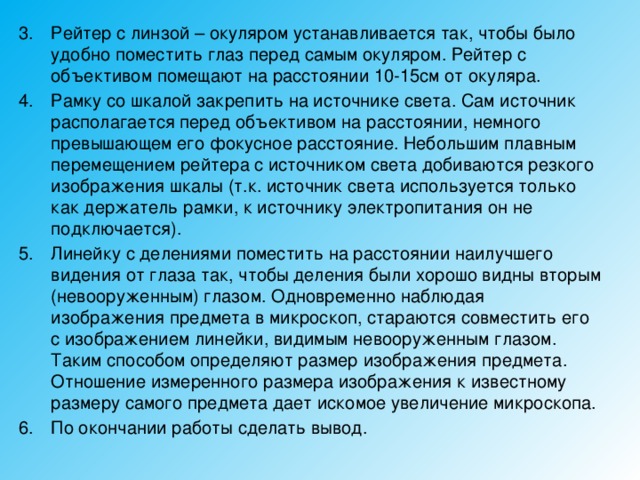 Рейтер с линзой – окуляром устанавливается так, чтобы было удобно поместить глаз перед самым окуляром. Рейтер с объективом помещают на расстоянии 10-15см от окуляра. Рамку со шкалой закрепить на источнике света. Сам источник располагается перед объективом на расстоянии, немного превышающем его фокусное расстояние. Небольшим плавным перемещением рейтера с источником света добиваются резкого изображения шкалы (т.к. источник света используется только как держатель рамки, к источнику электропитания он не подключается). Линейку с делениями поместить на расстоянии наилучшего видения от глаза так, чтобы деления были хорошо видны вторым (невооруженным) глазом. Одновременно наблюдая изображения предмета в микроскоп, стараются совместить его с изображением линейки, видимым невооруженным глазом. Таким способом определяют размер изображения предмета. Отношение измеренного размера изображения к известному размеру самого предмета дает искомое увеличение микроскопа. По окончании работы сделать вывод. 