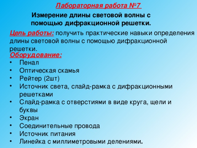 Лабораторная работа №7 Измерение длины световой волны с помощью дифракционной решетки. Цель работы:  получить практические навыки определения длины световой волны с помощью дифракционной решетки. Оборудование: Пенал Оптическая скамья Рейтер (2шт) Источник света, слайд-рамка с дифракционными решетками Слайд-рамка с отверстиями в виде круга, щели и буквы Экран Соединительные провода Источник питания Линейка с миллиметровыми делениями .  