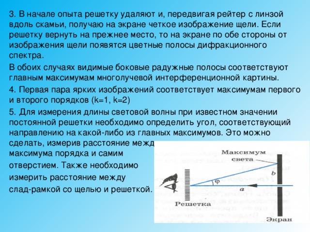 3. В начале опыта решетку удаляют и, передвигая рейтер с линзой вдоль скамьи, получаю на экране четкое изображение щели. Если решетку вернуть на прежнее место, то на экране по обе стороны от изображения щели появятся цветные полосы дифракционного спектра. В обоих случаях видимые боковые радужные полосы соответствуют главным максимумам многолучевой интерференционной картины. 4. Первая пара ярких изображений соответствует максимумам первого и второго порядков (k=1, k=2) 5. Для измерения длины световой волны при известном значении постоянной решетки необходимо определить угол, соответствующий направлению на какой-либо из главных максимумов. Это можно сделать, измерив расстояние между видимым положением главного максимума порядка и самим отверстием. Также необходимо измерить расстояние между слад-рамкой со щелью и решеткой. 