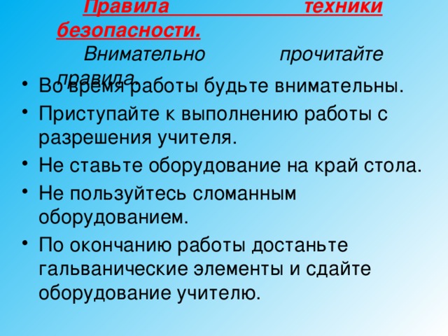 Правила техники безопасности.  Внимательно прочитайте правила.  Во время работы будьте внимательны. Приступайте к выполнению работы с разрешения учителя. Не ставьте оборудование на край стола. Не пользуйтесь сломанным оборудованием. По окончанию работы достаньте гальванические элементы и сдайте оборудование учителю.  