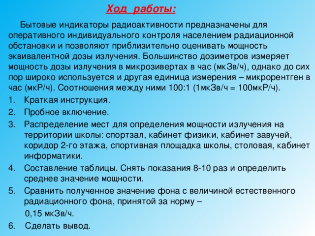 Ход работы:   Бытовые индикаторы радиоактивности предназначены для оперативного индивидуального контроля населением радиационной обстановки и позволяют приблизительно оценивать мощность эквивалентной дозы излучения. Большинство дозиметров измеряет мощность дозы излучения в микрозивертах в час (мкЗв/ч), однако до сих пор широко используется и другая единица измерения – микрорентген в час (мкР/ч). Соотношения между ними 100:1 (1мкЗв/ч = 100мкР/ч). Краткая инструкция. Пробное включение. Распределение мест для определения мощности излучения на территории школы: спортзал, кабинет физики, кабинет завучей, коридор 2-го этажа, спортивная площадка школы, столовая, кабинет информатики. Составление таблицы. Снять показания 8-10 раз и определить среднее значение мощности. Сравнить полученное значение фона с величиной естественного радиационного фона, принятой за норму –  0,15 мкЗв/ч. 6. Сделать вывод. 