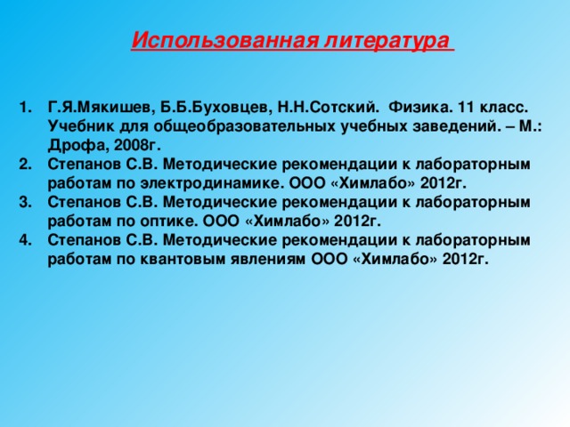 Использованная литература Г.Я.Мякишев, Б.Б.Буховцев, Н.Н.Сотский. Физика. 11 класс. Учебник для общеобразовательных учебных заведений. – М.: Дрофа, 2008г. Степанов С.В. Методические рекомендации к лабораторным работам по электродинамике. ООО «Химлабо» 2012г. Степанов С.В. Методические рекомендации к лабораторным работам по оптике. ООО «Химлабо» 2012г. Степанов С.В. Методические рекомендации к лабораторным работам по квантовым явлениям ООО «Химлабо» 2012г.     