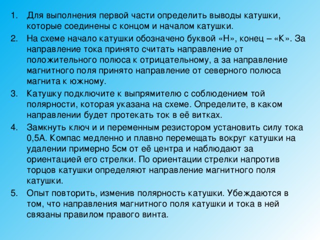 Для выполнения первой части определить выводы катушки, которые соединены с концом и началом катушки. На схеме начало катушки обозначено буквой «Н», конец – «К». За направление тока принято считать направление от положительного полюса к отрицательному, а за направление магнитного поля принято направление от северного полюса магнита к южному. Катушку подключите к выпрямителю с соблюдением той полярности, которая указана на схеме. Определите, в каком направлении будет протекать ток в её витках. Замкнуть ключ и и переменным резистором установить силу тока 0,5А. Компас медленно и плавно перемещать вокруг катушки на удалении примерно 5см от её центра и наблюдают за ориентацией его стрелки. По ориентации стрелки напротив торцов катушки определяют направление магнитного поля катушки. Опыт повторить, изменив полярность катушки. Убеждаются в том, что направления магнитного поля катушки и тока в ней связаны правилом правого винта. 