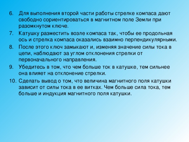 Для выполнения второй части работы стрелке компаса дают свободно сориентироваться в магнитном поле Земли при разомкнутом ключе. Катушку разместить возле компаса так, чтобы ее продольная ось и стрелка компаса оказались взаимно перпендикулярными. После этого ключ замыкают и, изменяя значение силы тока в цепи, наблюдают за углом отклонения стрелки от первоначального направления. Убедитесь в том, что чем больше ток в катушке, тем сильнее она влияет на отклонение стрелки. Сделать вывод о том, что величина магнитного поля катушки зависит от силы тока в ее витках. Чем больше сила тока, тем больше и индукция магнитного поля катушки. 