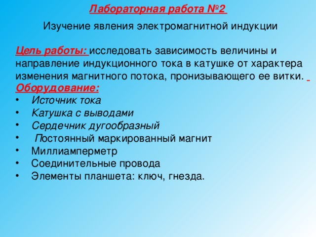 Лабораторная работа №2 Изучение явления электромагнитной индукции Цель работы: исследовать зависимость величины и направление индукционного тока в катушке от характера изменения магнитного потока, пронизывающего ее витки.   Оборудование:  Источник тока Катушка с выводами Сердечник дугообразный  П остоянный маркированный магнит Миллиамперметр Соединительные провода Элементы планшета: ключ, гнезда.  