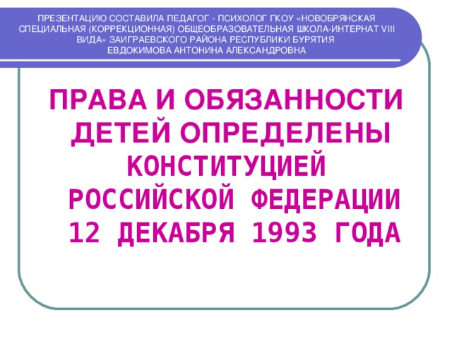 ПРЕЗЕНТАЦИЮ СОСТАВИЛА ПЕДАГОГ - ПСИХОЛОГ ГКОУ «НОВОБРЯНСКАЯ СПЕЦИАЛЬНАЯ (КОРРЕКЦИОННАЯ) ОБЩЕОБРАЗОВАТЕЛЬНАЯ ШКОЛА-ИНТЕРНАТ VIII ВИДА» ЗАИГРАЕВСКОГО РАЙОНА РЕСПУБЛИКИ БУРЯТИЯ  ЕВДОКИМОВА АНТОНИНА АЛЕКСАНДРОВНА ПРАВА И ОБЯЗАННОСТИ ДЕТЕЙ ОПРЕДЕЛЕНЫ  КОНСТИТУЦИЕЙ  РОССИЙСКОЙ ФЕДЕРАЦИИ  12 ДЕКАБРЯ 1993 ГОДА 