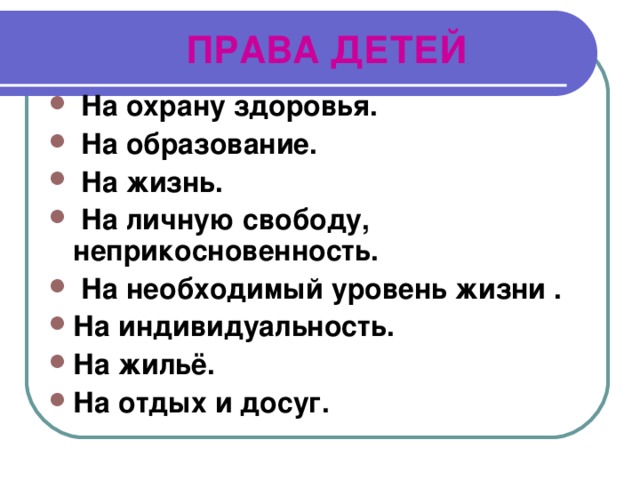  ПРАВА ДЕТЕЙ  На охрану здоровья.  На образование.  На жизнь.  На личную свободу, неприкосновенность.  На необходимый уровень жизни . На индивидуальность. На жильё. На отдых и досуг. 