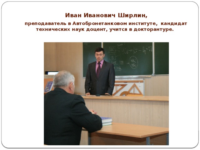  Иван Иванович Ширлин,   преподаватель в Автобронетанковом институте, кандидат технических наук доцент, учится в докторантуре.   
