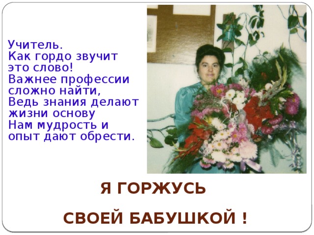 Учитель.  Как гордо звучит это слово!  Важнее профессии сложно найти,  Ведь знания делают жизни основу  Нам мудрость и опыт дают обрести.   Я ГОРЖУСЬ  СВОЕЙ БАБУШКОЙ ! 