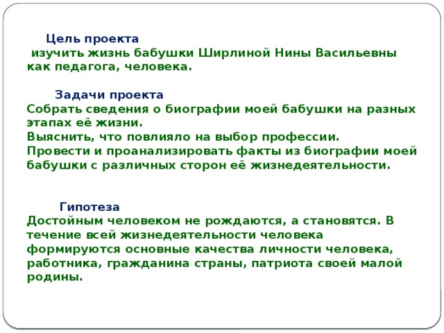 Цель проекта  изучить жизнь бабушки Ширлиной Нины Васильевны как педагога, человека.    Задачи проекта  Собрать сведения о биографии моей бабушки на разных этапах её жизни.  Выяснить, что повлияло на выбор профессии.  Провести и проанализировать факты из биографии моей бабушки с различных сторон её жизнедеятельности.      Гипотеза  Достойным человеком не рождаются, а становятся. В течение всей жизнедеятельности человека формируются основные качества личности человека, работника, гражданина страны, патриота своей малой родины.   