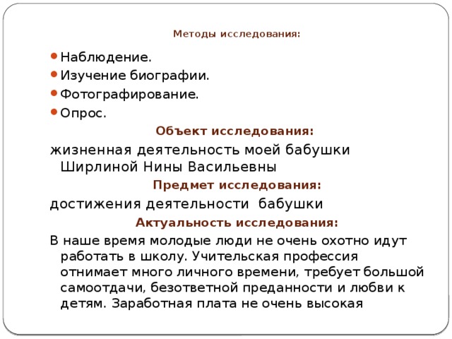 Методы исследования:     Наблюдение. Изучение биографии. Фотографирование. Опрос. Объект исследования: жизненная деятельность моей бабушки Ширлиной Нины Васильевны Предмет исследования: достижения деятельности бабушки Актуальность исследования: В наше время молодые люди не очень охотно идут работать в школу. Учительская профессия отнимает много личного времени, требует большой самоотдачи, безответной преданности и любви к детям. Заработная плата не очень высокая 