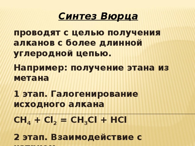 Синтез Вюрца проводят с целью получения алканов с более длинной углеродной цепью. Например: получение этана из метана  1 этап. Галогенирование исходного алкана СН 4 + С l 2 = CH 3 Cl + HCl 2 этап. Взаимодействие с натрием 2CH 3 Cl + 2 Na = C 2 H 6 + 2NaCl 