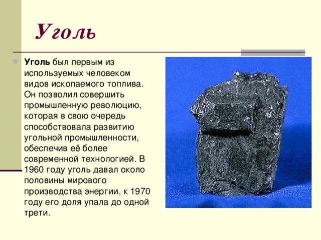 Уголь Уголь был первым из используемых человеком видов ископаемого топлива. Он позволил совершить промышленную революцию, которая в свою очередь способствовала развитию угольной промышленности, обеспечив её более современной технологией. В 1960 году уголь давал около половины мирового производства энергии, к 1970 году его доля упала до одной трети. 