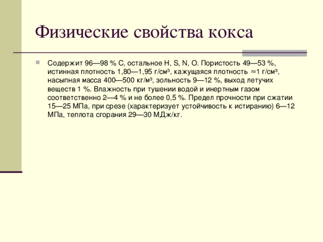 Физические свойства кокса Содержит 96—98 % С, остальное Н, S, N, O. Пористость 49—53 %, истинная плотность 1,80—1,95 г/см³, кажущаяся плотность ≈1 г/см³, насыпная масса 400—500 кг/м³, зольность 9—12 %, выход летучих веществ 1 %. Влажность при тушении водой и инертным газом соответственно 2—4 % и не более 0,5 %. Предел прочности при сжатии 15—25 МПа, при срезе (характеризует устойчивость к истиранию) 6—12 МПа, теплота сгорания 29—30 МДж/кг.  