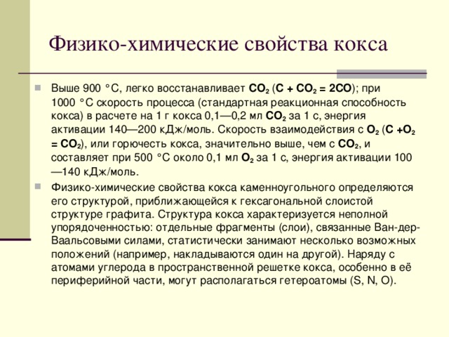 Физико-химические свойства кокса Выше 900 °C, легко восстанавливает СО 2 ( С + СО 2 = 2СО ); при 1000 °C скорость процесса (стандартная реакционная способность кокса) в расчете на 1 г кокса 0,1—0,2 мл СО 2 за 1 с, энергия активации 140—200 кДж/моль. Скорость взаимодействия с О 2 ( С +О 2 = СО 2 ), или горючесть кокса, значительно выше, чем с СО 2 , и составляет при 500 °C около 0,1 мл О 2 за 1 с, энергия активации 100—140 кДж/моль. Физико-химические свойства кокса каменноугольного определяются его структурой, приближающейся к гексагональной слоистой структуре графита. Структура кокса характеризуется неполной упорядоченностью: отдельные фрагменты (слои), связанные Ван-дер-Ваальсовыми силами, статистически занимают несколько возможных положений (например, накладываются один на другой). Наряду с атомами углерода в пространственной решетке кокса, особенно в её периферийной части, могут располагаться гетероатомы (S, N, O). 
