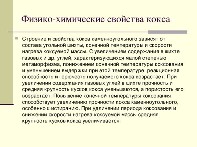 Физико-химические свойства кокса Строение и свойства кокса каменноугольного зависят от состава угольной шихты, конечной температуры и скорости нагрева коксуемой массы. С увеличением содержания в шихте газовых и др. углей, характеризующихся малой степенью метаморфизма, понижением конечной температуры коксования и уменьшением выдержки при этой температуре, реакционная способность и горючесть получаемого кокса возрастает. При увеличении содержания газовых углей в шихте прочность и средняя крупность кусков кокса уменьшаются, а пористость его возрастает. Повышение конечной температуры коксования способствует увеличению прочности кокса каменноугольного, особенно к истиранию. При удлинении периода коксования и снижении скорости нагрева коксуемой массы средняя крупность кусков кокса увеличивается.  