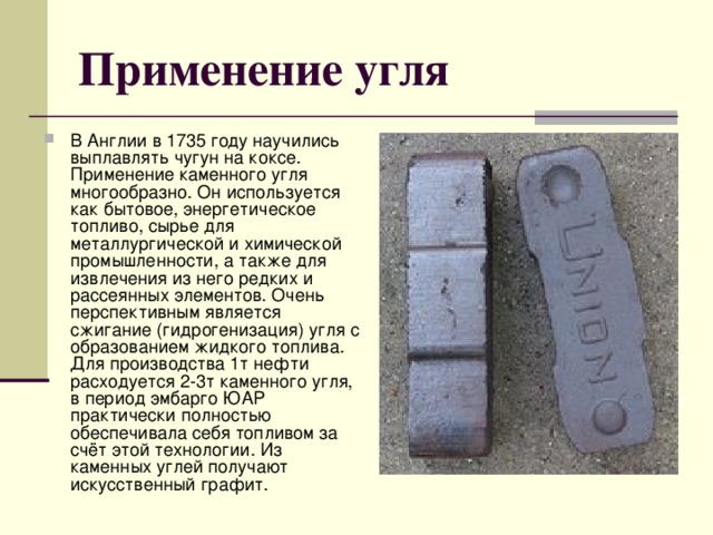 Применение угля В Англии в 1735 году научились выплавлять чугун на коксе. Применение каменного угля многообразно. Он используется как бытовое, энергетическое топливо, сырье для металлургической и химической промышленности, а также для извлечения из него редких и рассеянных элементов. Очень перспективным является сжигание (гидрогенизация) угля с образованием жидкого топлива. Для производства 1т нефти расходуется 2-3т каменного угля, в период эмбарго ЮАР практически полностью обеспечивала себя топливом за счёт этой технологии. Из каменных углей получают искусственный графит. 