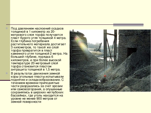 Под давлением наслоений осадков толщиной в 1 километр из 20-метрового слоя торфа получается пласт бурого угля толщиной 4 метра. Если глубина погребения растительного материала достигает 3 километров, то такой же слой торфа превратится в пласт каменного угля толщиной 2 метра. На большей глубине, порядка 6 километров, и при более высокой температуре 20-метровый слой торфа становится пластом антрацита толщиной в 1,5 метра. В результатах движения земной коры угольные пласты испытывали поднятие и складкообразование. С течением времени приподнятые части разрушались за счет эрозии или самовозгорания, а опущенные сохранялись в широких неглубоких бассейнах, где уголь находится на уровне не менее 900 метров от земной поверхности 