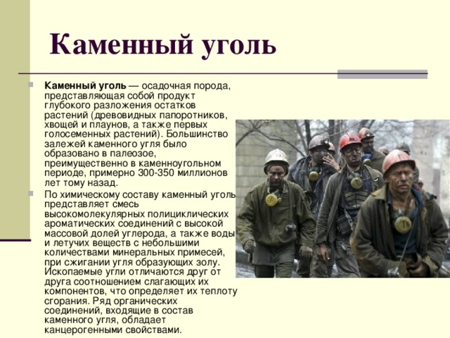 Каменный уголь Каменный уголь — осадочная порода, представляющая собой продукт глубокого разложения остатков растений (древовидных папоротников, хвощей и плаунов, а также первых голосеменных растений). Большинство залежей каменного угля было образовано в палеозое, преимущественно в каменноугольном периоде, примерно 300-350 миллионов лет тому назад. По химическому составу каменный уголь представляет смесь высокомолекулярных полициклических ароматических соединений с высокой массовой долей углерода, а также воды и летучих веществ с небольшими количествами минеральных примесей, при сжигании угля образующих золу. Ископаемые угли отличаются друг от друга соотношением слагающих их компонентов, что определяет их теплоту сгорания. Ряд органических соединений, входящие в состав каменного угля, обладает канцерогенными свойствами. 