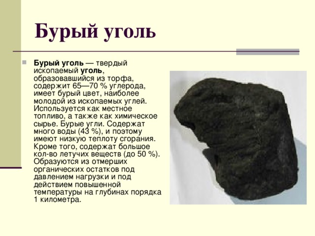 Бурый уголь Бурый уголь — твердый ископаемый уголь , образовавшийся из торфа, содержит 65—70 % углерода, имеет бурый цвет, наиболее молодой из ископаемых углей. Используется как местное топливо, а также как химическое сырье. Бурые угли. Содержат много воды (43 %), и поэтому имеют низкую теплоту сгорания. Кроме того, содержат большое кол-во летучих веществ (до 50 %). Образуются из отмерших органических остатков под давлением нагрузки и под действием повышенной температуры на глубинах порядка 1 километра. 