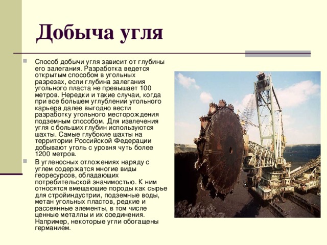 Добыча угля Способ добычи угля зависит от глубины его залегания. Разработка ведется открытым способом в угольных разрезах, если глубина залегания угольного пласта не превышает 100 метров. Нередки и такие случаи, когда при все большем углублении угольного карьера далее выгодно вести разработку угольного месторождения подземным способом. Для извлечения угля с больших глубин используются шахты. Самые глубокие шахты на территории Российской Федерации добывают уголь с уровня чуть более 1200 метров. В угленосных отложениях наряду с углем содержатся многие виды георесурсов, обладающих потребительской значимостью. К ним относятся вмещающие породы как сырье для стройиндустрии, подземные воды, метан угольных пластов, редкие и рассеянные элементы, в том числе ценные металлы и их соединения. Например, некоторые угли обогащены германием. 