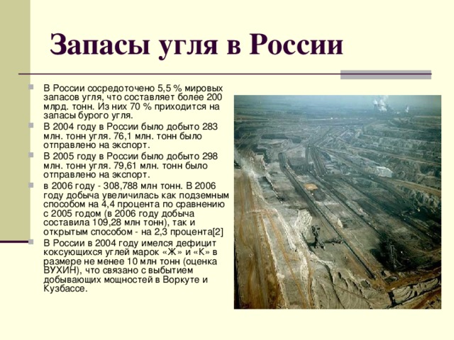 Запасы угля в России В России сосредоточено 5,5 % мировых запасов угля, что составляет более 200 млрд. тонн. Из них 70 % приходится на запасы бурого угля. В 2004 году в России было добыто 283 млн. тонн угля. 76,1 млн. тонн было отправлено на экспорт. В 2005 году в России было добыто 298 млн. тонн угля. 79,61 млн. тонн было отправлено на экспорт. в 2006 году - 308,788 млн тонн. В 2006 году добыча увеличилась как подземным способом на 4,4 процента по сравнению с 2005 годом (в 2006 году добыча составила 109,28 млн тонн), так и открытым способом - на 2,3 процента[2] В России в 2004 году имелся дефицит коксующихся углей марок «Ж» и «К» в размере не менее 10 млн тонн (оценка ВУХИН), что связано с выбытием добывающих мощностей в Воркуте и Кузбассе. 