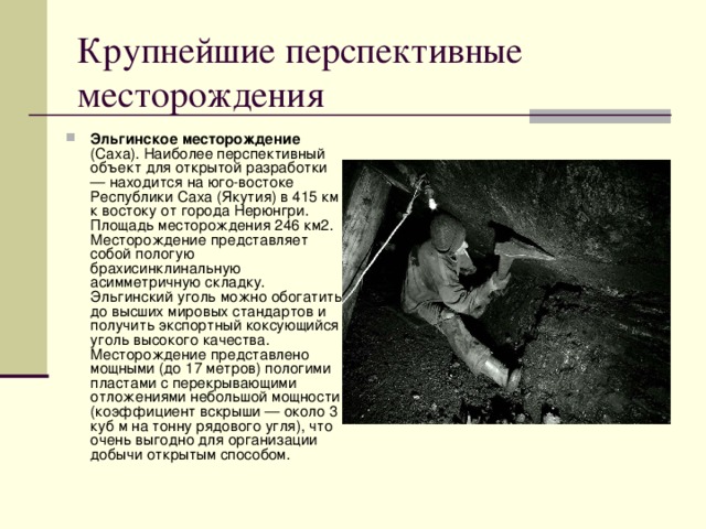 Крупнейшие перспективные месторождения Эльгинское месторождение (Саха). Наиболее перспективный объект для открытой разработки — находится на юго-востоке Республики Саха (Якутия) в 415 км к востоку от города Нерюнгри. Площадь месторождения 246 км2. Месторождение представляет собой пологую брахисинклинальную асимметричную складку. Эльгинский уголь можно обогатить до высших мировых стандартов и получить экспортный коксующийся уголь высокого качества. Месторождение представлено мощными (до 17 метров) пологими пластами с перекрывающими отложениями небольшой мощности (коэффициент вскрыши — около 3 куб м на тонну рядового угля), что очень выгодно для организации добычи открытым способом. 