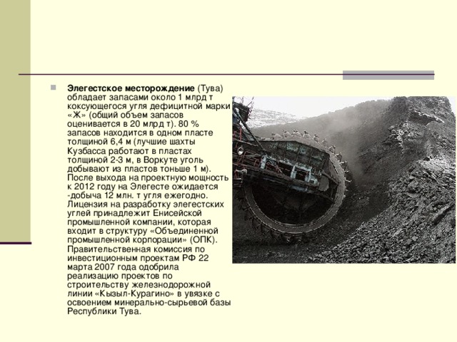 Элегестское месторождение (Тува) обладает запасами около 1 млрд т коксующегося угля дефицитной марки «Ж» (общий объем запасов оценивается в 20 млрд т). 80 % запасов находится в одном пласте толщиной 6,4 м (лучшие шахты Кузбасса работают в пластах толщиной 2-3 м, в Воркуте уголь добывают из пластов тоньше 1 м). После выхода на проектную мощность к 2012 году на Элегесте ожидается -добыча 12 млн. т угля ежегодно. Лицензия на разработку элегестских углей принадлежит Енисейской промышленной компании, которая входит в структуру «Объединенной промышленной корпорации» (ОПК). Правительственная комиссия по инвестиционным проектам РФ 22 марта 2007 года одобрила реализацию проектов по строительству железнодорожной линии «Кызыл-Курагино» в увязке с освоением минерально-сырьевой базы Республики Тува. 