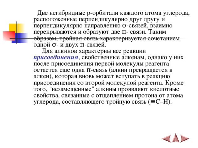  Две негибридные p -орбитали каждого атома углерода, расположенные перпендикулярно друг другу и перпендикулярно направлению σ -связей, взаимно перекрываются и образуют две π - связи. Таким образом, тройная связь характеризуется сочетанием одной σ - и двух π -связей.  Для алкинов характерны все реакции присоединения , свойственные алкенам, однако у них после присоединения первой молекулы реагента остается еще одна π -связь (алкин превращается в алкен), которая вновь может вступать в реакцию присоединения со второй молекулой реагента. Кроме того, 