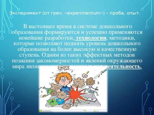 Эксперимент (от греч. «experimentum») – проба, опыт.   В настоящее время в системе дошкольного образования формируются и успешно применяются новейшие разработки,   технологии , методики, которые позволяют поднять уровень дошкольного образования на более высокую и качественную ступень. Одним из таких эффектных методов познания закономерностей и явлений окружающего мира является  экспериментальная деятельность .  