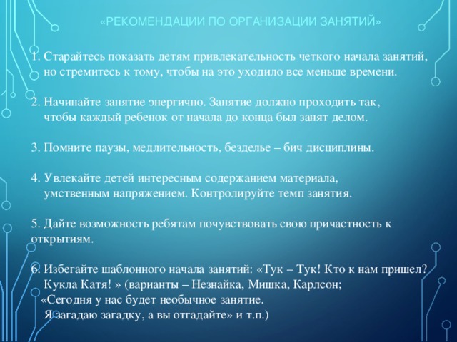 «РЕКОМЕНДАЦИИ ПО ОРГАНИЗАЦИИ ЗАНЯТИЙ» 1. Старайтесь показать детям привлекательность четкого начала занятий,  но стремитесь к тому, чтобы на это уходило все меньше времени. 2. Начинайте занятие энергично. Занятие должно проходить так,  чтобы каждый ребенок от начала до конца был занят делом. 3. Помните паузы, медлительность, безделье – бич дисциплины. 4. Увлекайте детей интересным содержанием материала,  умственным напряжением. Контролируйте темп занятия. 5. Дайте возможность ребятам почувствовать свою причастность к открытиям. 6. Избегайте шаблонного начала занятий: «Тук – Тук! Кто к нам пришел?  Кукла Катя! » (варианты – Незнайка, Мишка, Карлсон;  «Сегодня у нас будет необычное занятие.  Я загадаю загадку, а вы отгадайте» и т.п.) 
