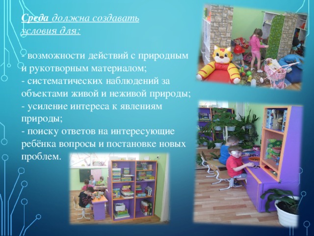   Среда должна создавать условия для:  - возможности действий с природным и рукотворным материалом; - систематических наблюдений за объектами живой и неживой природы; - усиление интереса к явлениям природы; - поиску ответов на интересующие ребёнка вопросы и постановке новых проблем. 
