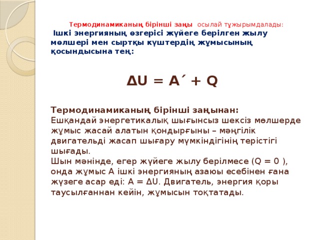  Термодинамиканың бiрiншi заңы осылай тұжырымдалады:   Ішкi энергияның өзгерiсi жүйеге берiлген жылу мөлшерi мен сыртқы күштердiң жұмысының қосындысына тең:    ΔU = A΄ + Q   Термодинамиканың бiрiншi заңынан:  Ешқандай энергетикалық шығынсыз шексiз мөлшерде жұмыс жасай алатын қондырғыны – мәңгiлiк двигательдi жасап шығару мүмкiндiгiнiң терiстiгi шығады.  Шын мәнiнде, егер жүйеге жылу берiлмесе (Q = 0 ), онда жұмыс A iшкi энергияның азаюы есебiнен ғана жүзеге асар едi: A = ΔU. Двигатель, энергия қоры таусылғаннан кейiн, жұмысын тоқтатады.    