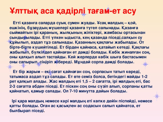 Ұлттық аса қадірлі тағам-ет асу    Етті қазанға саларда суық сумен жуады. Ұсақ малдың – қой, ешкінің, бұзаудың мүшелері қазанға түгел салынады. Қазанға сыймайтын ірі қараның, жылқының жіліктері, жамбасы ортасынан сындырылады. Етті үлкен ыдыста, кең қазанда піседі,салқын су құйылып, аздап тұз салынады. Қазанның қақпағы жабылады. От бірте-бірте күшейтіледі. Ет бірден қайнаса, қатайып кетеді. Қақпағы жабылып, бүлкілдеп қайнаған ет дәмді болады. Көбік жиналған соң, оны қалқып алып тастайды. Кей жерлерде көбік шыға бастасымен оны сапырып, сіңіріп жібереді. Мұндай сорпа дәмді болады.    Ет бір жарым – екі сағат қайнаған соң, сорпасын татып көреді, татымаса аздап тұз салады. Ет өте семіз болса, бетіндегі майды 1-2 рет қалқып алады. Жас малдың еті 1,5 – 2 сағатта, ірі малдың еті, бас 2-3 сағатта әбден піседі. Ет піскен соң оны сүзіп алып, сорпаны қатты қайнатып, қамыр салады. Ол 7-10 минутта дайын болады.    Ірі қара малдың немесе кәрі малдың еті көпке дейін піспейді, немесе қатты болады. Оған ас қасықпен ас содасын салып қайнатса, ет былбырап піседі . 