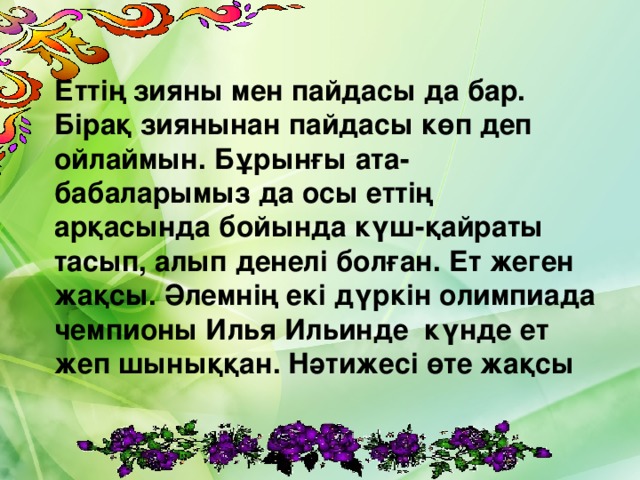 Еттің зияны мен пайдасы да бар. Бірақ зиянынан пайдасы көп деп ойлаймын. Бұрынғы ата-бабаларымыз да осы еттің арқасында бойында күш-қайраты тасып, алып денелі болған. Ет жеген жақсы. Әлемнің екі дүркін олимпиада чемпионы Илья Ильинде күнде ет жеп шыныққан. Нәтижесі өте жақсы 