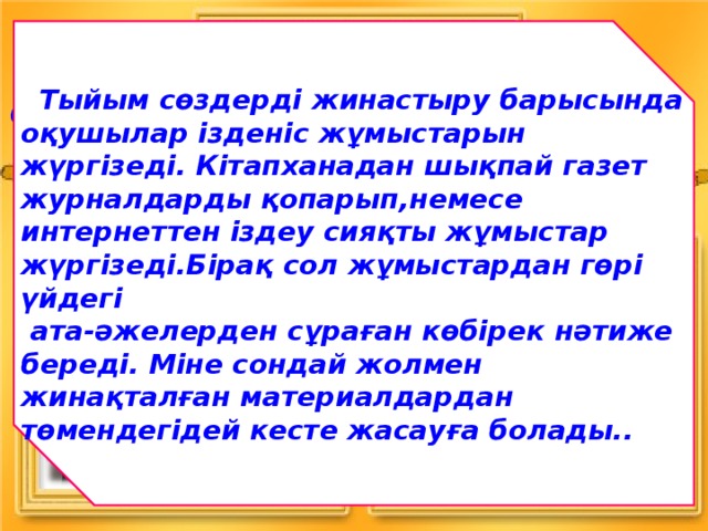  Тыйым сөздерді жинастыру барысында оқушылар ізденіс жұмыстарын жүргізеді. Кітапханадан шықпай газет журналдарды қопарып,немесе интернеттен іздеу сияқты жұмыстар жүргізеді.Бірақ сол жұмыстардан гөрі үйдегі  ата-әжелерден сұраған көбірек нәтиже береді. Міне сондай жолмен жинақталған материалдардан төмендегідей кесте жасауға болады..  Оқулықпен жұмыс (Қорытындылау) 