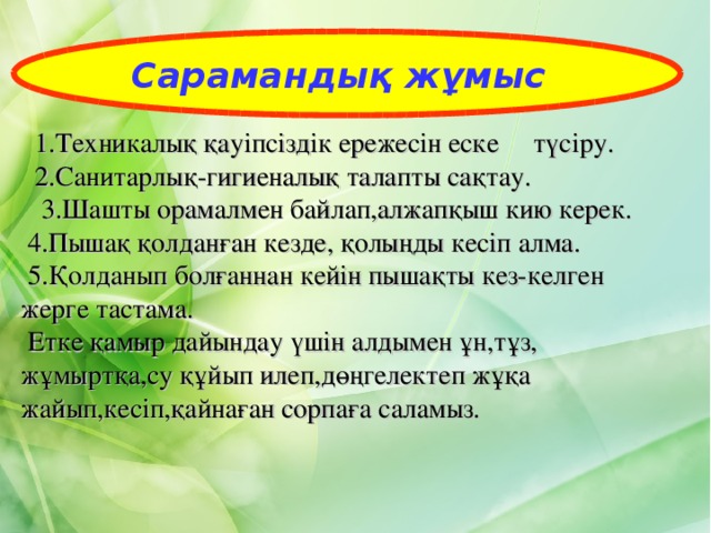  Сарамандық жұмыс  1.Техникалық қауіпсіздік ережесін еске түсіру.  2.Санитарлық-гигиеналық талапты сақтау.  3.Шашты орамалмен байлап,алжапқыш кию керек.  4.Пышақ қолданған кезде, қолыңды кесіп алма.  5.Қолданып болғаннан кейін пышақты кез-келген жерге тастама.  Етке қамыр дайындау үшін алдымен ұн,тұз, жұмыртқа,су құйып илеп,дөңгелектеп жұқа жайып,кесіп,қайнаған сорпаға саламыз. 