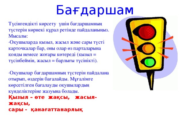 Бағдаршам Түсінгендікті көрсету үшін бағдаршамның түстерін көрнекі құрал ретінде пайдаланыңыз. Мысалы: ·Оқушыларда қызыл, жасыл және сары түсті карточкалар бар, оны олар өз парталарына қояды немесе жоғары көтереді (қызыл = түсінбеймін, жасыл = барлығы түсінікті). ·Оқушылар бағдаршамның түстерін пайдалана отырып, өздерін бағалайды. Мұғалімге көрсетілген бағалауды оқушылардың күнделіктеріне жазуына болады. Қызыл – өте жақсы, жасыл- жақсы, сары - қанағаттанарлық   