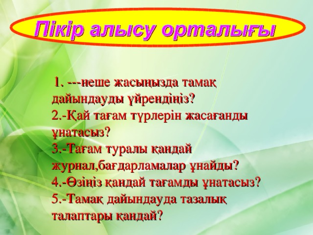   1. ---неше жасыңызда тамақ дайындауды үйрендіңіз? 2.-Қай тағам түрлерін жасағанды ұнатасыз? 3.-Тағам туралы қандай журнал,бағдарламалар ұнайды? 4.-Өзіңіз қандай тағамды ұнатасыз? 5.-Тамақ дайындауда тазалық талаптары қандай? 
