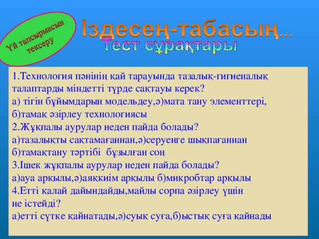 Үй тапсырмасын тексеру 1.Технология пәнінің қай тарауында тазалық-гигиеналық талаптарды міндетті түрде сақтауы керек? а) тігін бұйымдарын модельдеу,ә)мата тану элементтері, б)тамақ әзірлеу технологиясы 2.Жұқпалы аурулар неден пайда болады? а)тазалықты сақтамағаннан,ә)серуенге шықпағаннан б)тамақтану тәртібі бұзылған соң 3.Ішек жұқпалы аурулар неден пайда болады? а)ауа арқылы,ә)аяқкиім арқылы б)микробтар арқылы 4.Етті қалай дайындайды,майлы сорпа әзірлеу үшін не істейді? а)етті сүтке қайнатады,ә)суық суға,б)ыстық суға қайнады 