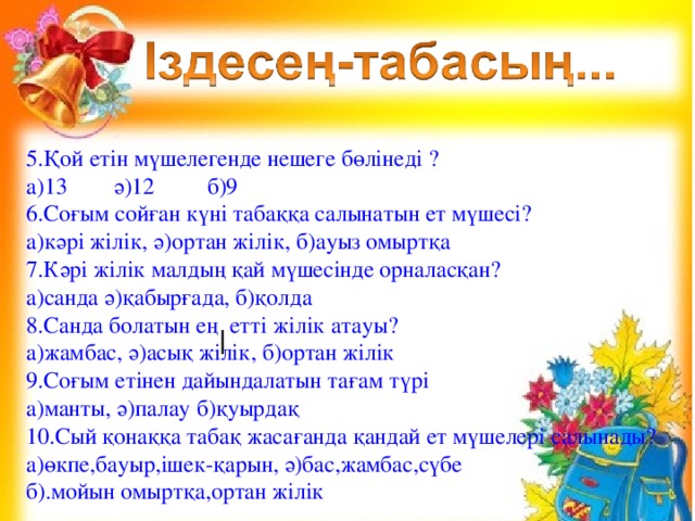 5.Қой етін мүшелегенде нешеге бөлінеді ? а)13 ә)12 б)9 6.Соғым сойған күні табаққа салынатын ет мүшесі? а)кәрі жілік, ә)ортан жілік, б)ауыз омыртқа 7.Кәрі жілік малдың қай мүшесінде орналасқан? а)санда ә)қабырғада, б)қолда 8.Санда болатын ең етті жілік атауы? а)жамбас, ә)асық жілік, б)ортан жілік 9.Соғым етінен дайындалатын тағам түрі а)манты, ә)палау б)қуырдақ 10.Сый қонаққа табақ жасағанда қандай ет мүшелері салынады? а)өкпе,бауыр,ішек-қарын, ә)бас,жамбас,сүбе б).мойын омыртқа,ортан жілік 