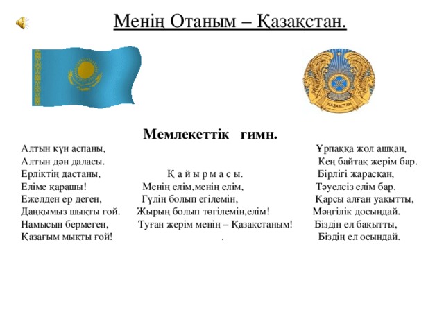 Менің Отаным – Қазақстан.  Мемлекеттік гимн. Алтын күн аспаны, Ұрпаққа жол ашқан, Алтын дән даласы. Кең байтақ жерім бар. Ерліктің дастаны, Қ а й ы р м а с ы. Бірлігі жарасқан, Еліме қарашы! Менің елім,менің елім, Тәуелсіз елім бар. Ежелден ер деген, Гүлің болып егілемін, Қарсы алған уақытты, Даңқымыз шықты ғой. Жырың болып төгілемін,елім! Мәңгілік досыңдай. Намысын бермеген, Туған жерім менің – Қазақстаным! Біздің ел бақытты, Қазағым мықты ғой! . Біздің ел осындай. 