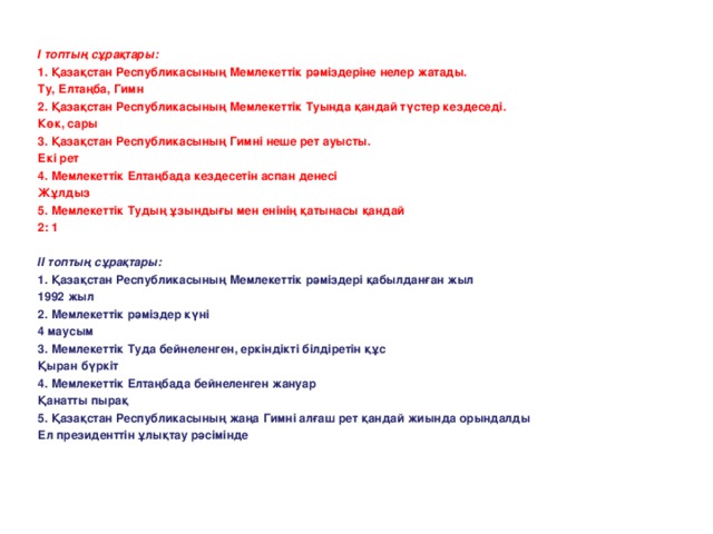І топтың сұрақтары: 1. Қазақстан Республикасының Мемлекеттік рәміздеріне нелер жатады. Ту, Елтаңба, Гимн 2. Қазақстан Республикасының Мемлекеттік Туында қандай түстер кездеседі. Көк, сары 3. Қазақстан Республикасының Гимні неше рет ауысты. Екі рет 4. Мемлекеттік Елтаңбада кездесетін аспан денесі Жұлдыз 5. Мемлекеттік Тудың ұзындығы мен енінің қатынасы қандай 2: 1   ІІ топтың сұрақтары: 1. Қазақстан Республикасының Мемлекеттік рәміздері қабылданған жыл 1992 жыл 2. Мемлекеттік рәміздер күні 4 маусым 3. Мемлекеттік Туда бейнеленген, еркіндікті білдіретін құс Қыран бүркіт 4. Мемлекеттік Елтаңбада бейнеленген жануар Қанатты пырақ 5. Қазақстан Республикасының жаңа Гимні алғаш рет қандай жиында орындалды Ел президенттін ұлықтау рәсімінде 