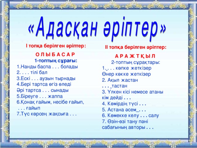 І топқа берілген әріптер: О Л Ы Б А С А Р 1-топтың сұрағы: 1.Нанды баспа . . . болады 2. . . . тілі бал 3.Ескі . . . аузын тырнады 4.Бері тартса өгіз өледі Әрі тартса . . . сынады 5.Біреуге . . . жаппа 6.Қонақ ғайым, несібе ғайып,   . . . ғайып 7.Түс көрсең жақсыға . . . ІІ топқа берілген әріптер: А Р А Ж Т Қ Ы Л  2-топтың сұрақтары: 1.  . . . көпке жеткізер Өнер көкке жеткізер 2. Ақыл жастан . . .   тастан 3. Үлкен кісі немесе атаны кім дейді  . . . 4. Көмірдің түсі  . . . 5. Астана әсем  . . . 6. Көмекке келу  . . .  салу 7. Өзін-өзі тану пәні сабағының авторы  . . . 