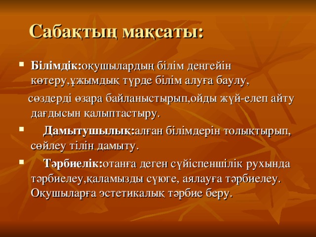  Сабақтың мақсаты: Білімдік: оқушылардың білім деңгейін көтеру,ұжымдық түрде білім алуға баулу,  сөздерді өзара байланыстырып,ойды жүй-елеп айту дағдысын қалыптастыру.  Дамытушылық: алған білімдерін толықтырып, сөйлеу тілін дамыту.  Тәрбиелік: отанға деген сүйіспеншілік рухында тәрбиелеу,қаламызды сүюге, аялауға тәрбиелеу. Оқушыларға эстетикалық тәрбие беру. 